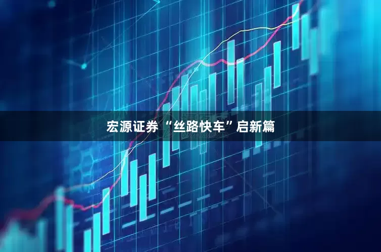 宏源证券 “丝路快车”启新篇