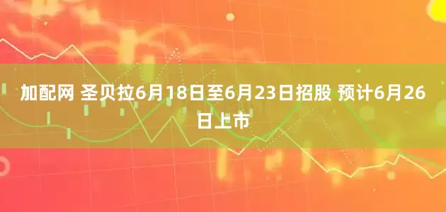 加配网 圣贝拉6月18日至6月23日招股 预计6月26日上市