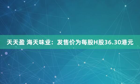 天天盈 海天味业：发售价为每股H股36.30港元
