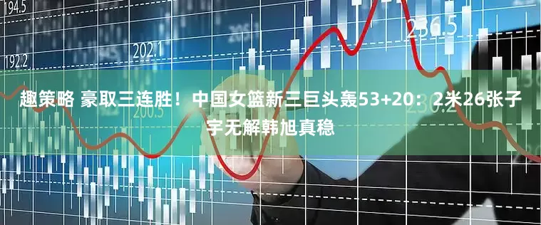 趣策略 豪取三连胜！中国女篮新三巨头轰53+20：2米26张子宇无解韩旭真稳