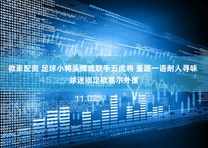 微豪配资 足球小将头牌或联手五虎将 董路一语耐人寻味 球迷锁定欧塞尔外援