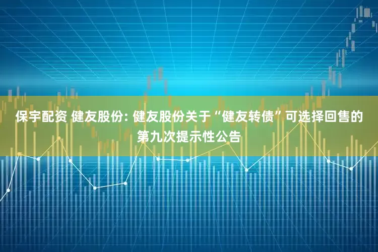 保宇配资 健友股份: 健友股份关于“健友转债”可选择回售的第九次提示性公告