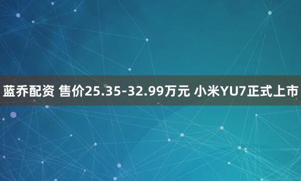 蓝乔配资 售价25.35-32.99万元 小米YU7正式上市