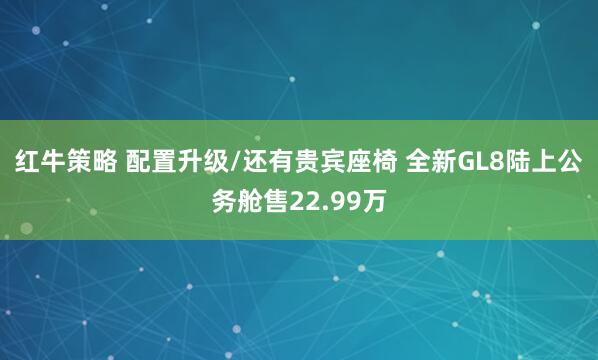 红牛策略 配置升级/还有贵宾座椅 全新GL8陆上公务舱售22.99万