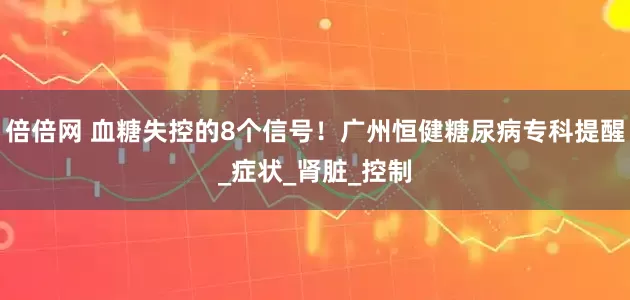 倍倍网 血糖失控的8个信号！广州恒健糖尿病专科提醒_症状_肾脏_控制