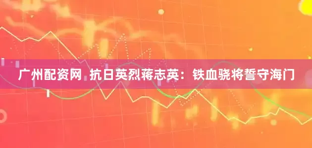 广州配资网  抗日英烈蒋志英：铁血骁将誓守海门