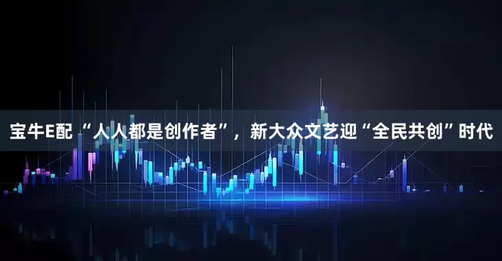 宝牛E配 “人人都是创作者”，新大众文艺迎“全民共创”时代