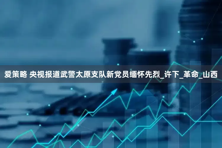 爱策略 央视报道武警太原支队新党员缅怀先烈_许下_革命_山西