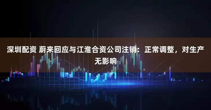 深圳配资 蔚来回应与江淮合资公司注销：正常调整，对生产无影响