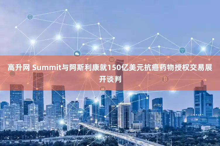 高升网 Summit与阿斯利康就150亿美元抗癌药物授权交易展开谈判