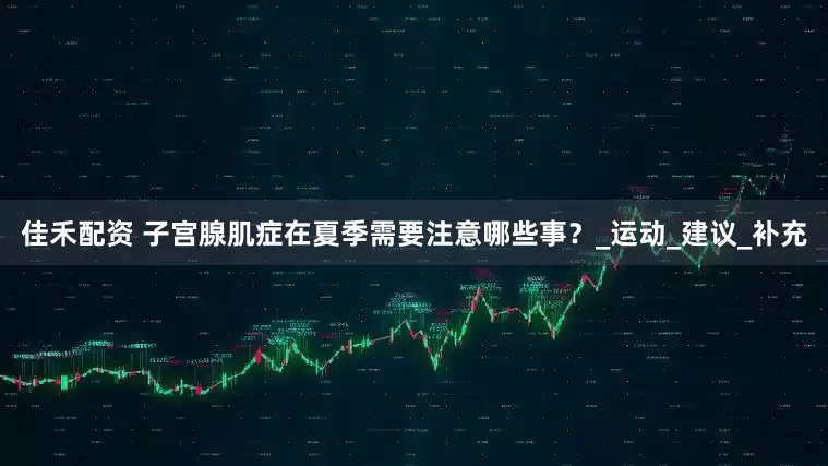 佳禾配资 子宫腺肌症在夏季需要注意哪些事？_运动_建议_补充