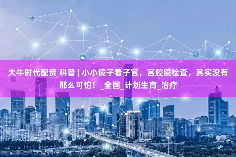大牛时代配资 科普 | 小小镜子看子宫，宫腔镜检查，其实没有那么可怕！_全国_计划生育_治疗