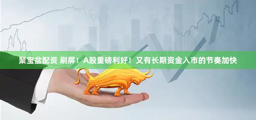 聚宝盆配资 刷屏！A股重磅利好！又有长期资金入市的节奏加快