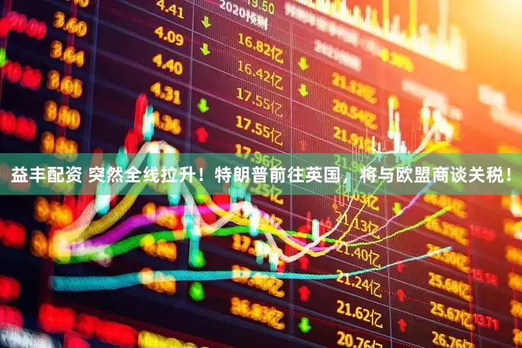 益丰配资 突然全线拉升！特朗普前往英国，将与欧盟商谈关税！
