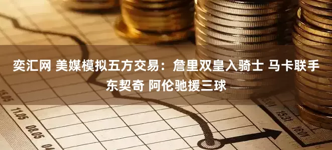 奕汇网 美媒模拟五方交易：詹里双皇入骑士 马卡联手东契奇 阿伦驰援三球