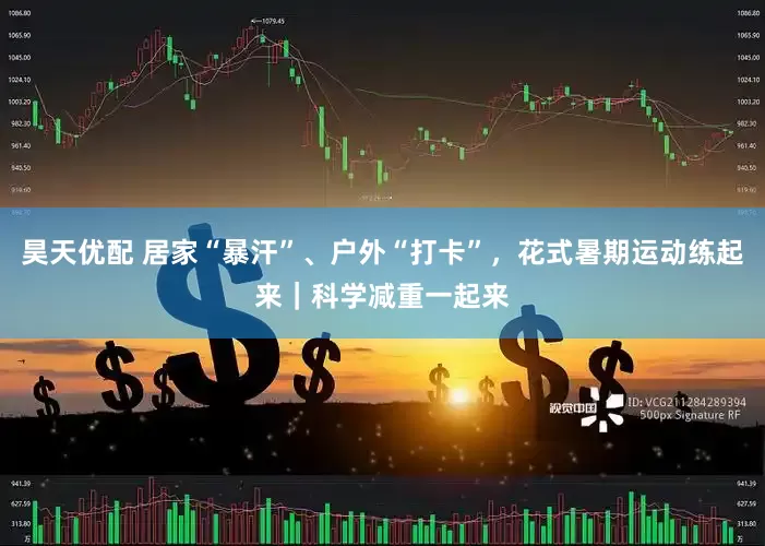 昊天优配 居家“暴汗”、户外“打卡”，花式暑期运动练起来｜科学减重一起来