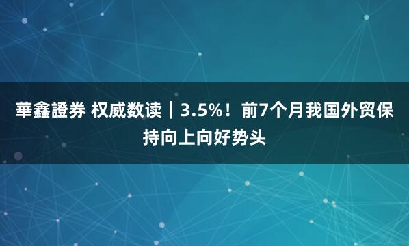 華鑫證券 权威数读｜3.5%！前7个月我国外贸保持向上向好势头