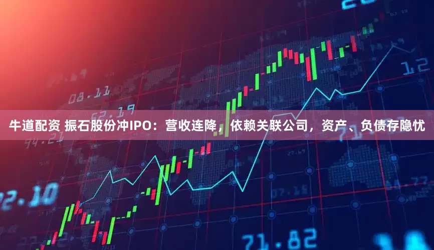 牛道配资 振石股份冲IPO：营收连降，依赖关联公司，资产、负债存隐忧