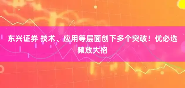 东兴证券 技术、应用等层面创下多个突破！优必选频放大招