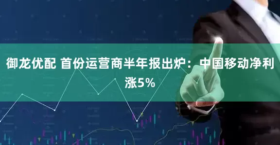 御龙优配 首份运营商半年报出炉：中国移动净利涨5%