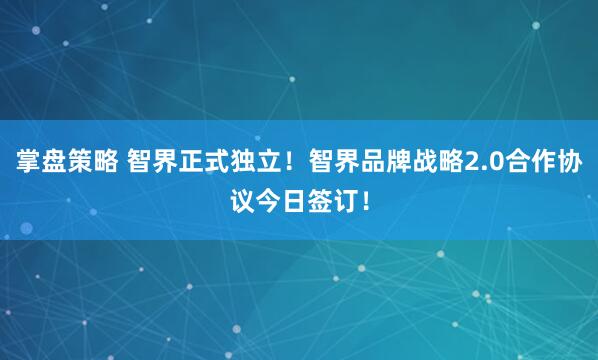 掌盘策略 智界正式独立！智界品牌战略2.0合作协议今日签订！