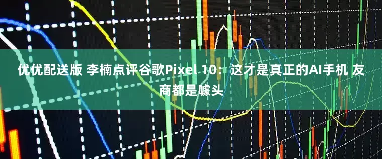 优优配送版 李楠点评谷歌Pixel 10：这才是真正的AI手机 友商都是噱头