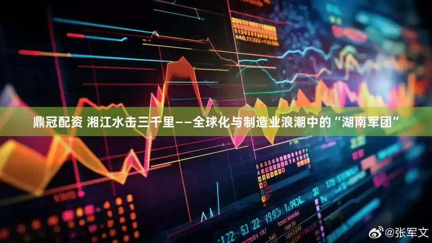鼎冠配资 湘江水击三千里——全球化与制造业浪潮中的“湖南军团”