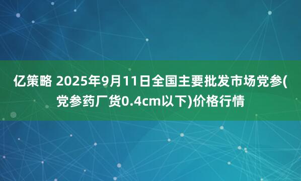 亿策略 2025年9月11日全国主要批发市场党参(党参药厂货0.4cm以下)价格行情