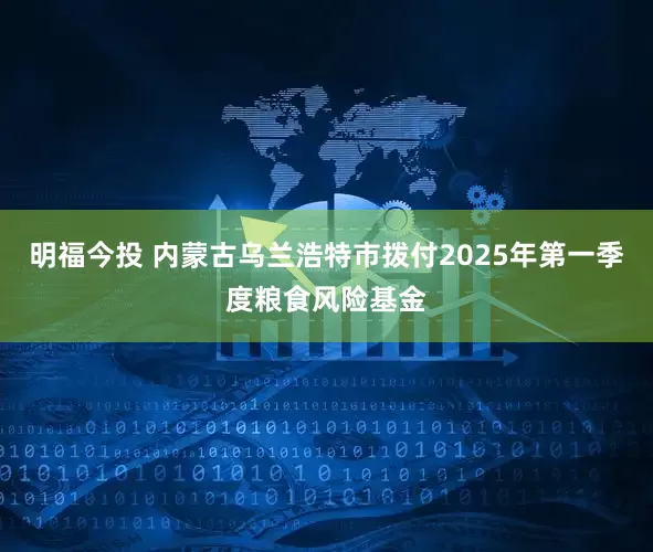 明福今投 内蒙古乌兰浩特市拨付2025年第一季度粮食风险基金