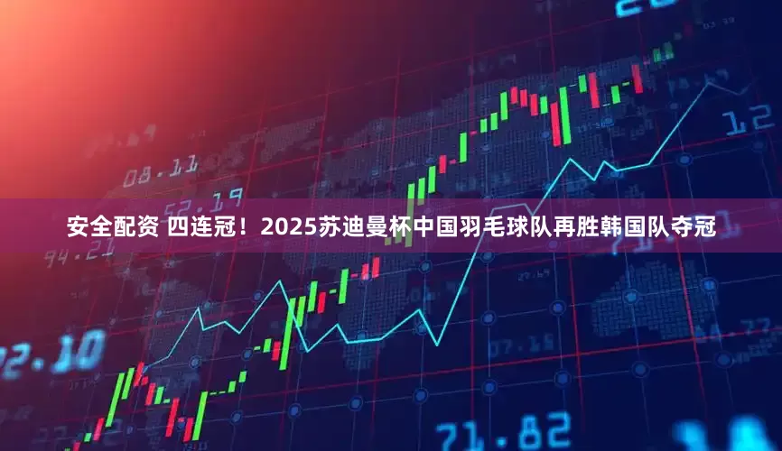 安全配资 四连冠！2025苏迪曼杯中国羽毛球队再胜韩国队夺冠