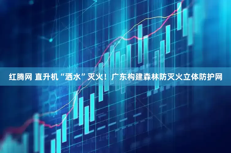 红腾网 直升机“洒水”灭火！广东构建森林防灭火立体防护网