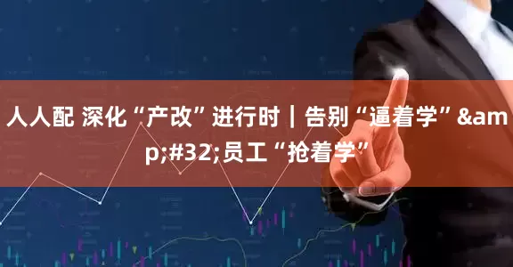 人人配 深化“产改”进行时｜告别“逼着学” 员工“抢着学”