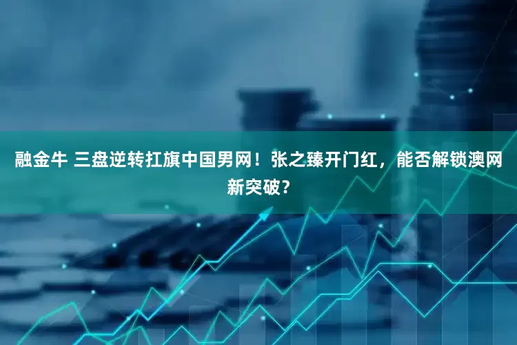 融金牛 三盘逆转扛旗中国男网！张之臻开门红，能否解锁澳网新突破？