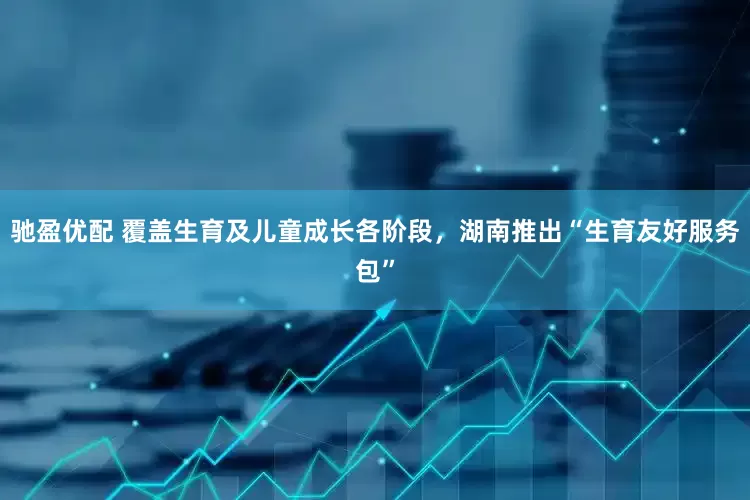 驰盈优配 覆盖生育及儿童成长各阶段，湖南推出“生育友好服务包”