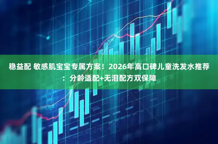 稳益配 敏感肌宝宝专属方案！2026年高口碑儿童洗发水推荐：分龄适配+无泪配方双保障