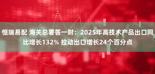 恒瑞易配 海关总署答一财：2025年高技术产品出口同比增长132% 拉动出口增长24个百分点