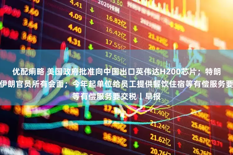 优配痢略 美国政府批准向中国出口英伟达H200芯片；特朗普称取消与伊朗官员所有会面；今年起单位给员工提供餐饮住宿等有偿服务要交税丨早报