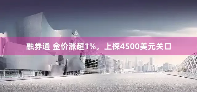融券通 金价涨超1%，上探4500美元关口