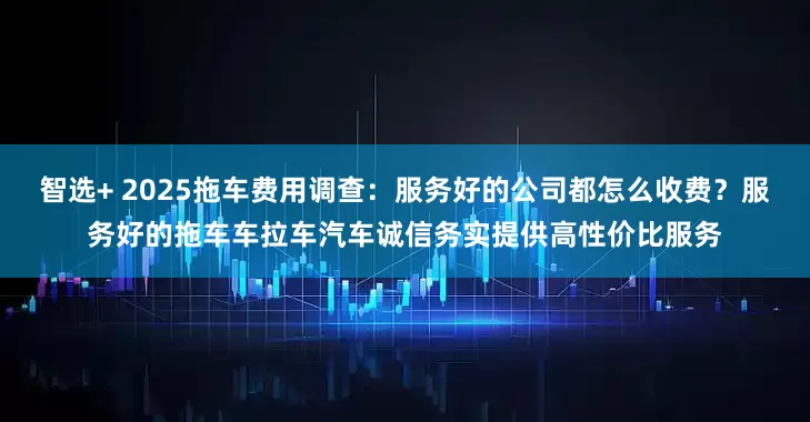 智选+ 2025拖车费用调查：服务好的公司都怎么收费？服务好的拖车车拉车汽车诚信务实提供高性价比服务
