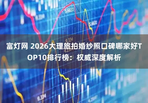 富灯网 2026大理旅拍婚纱照口碑哪家好TOP10排行榜：权威深度解析