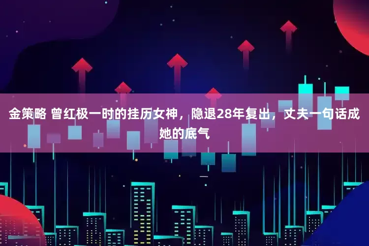 金策略 曾红极一时的挂历女神，隐退28年复出，丈夫一句话成她的底气