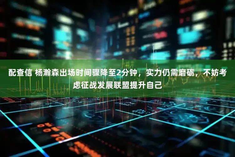 配查信 杨瀚森出场时间骤降至2分钟，实力仍需磨砺，不妨考虑征战发展联盟提升自己