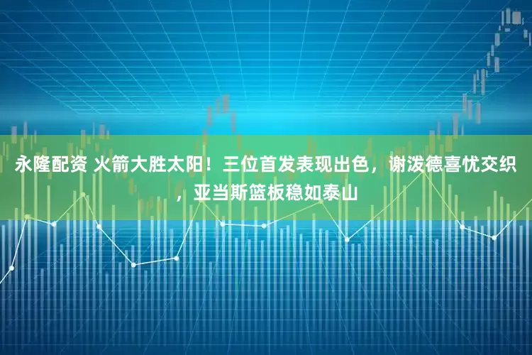 永隆配资 火箭大胜太阳！三位首发表现出色，谢泼德喜忧交织，亚当斯篮板稳如泰山