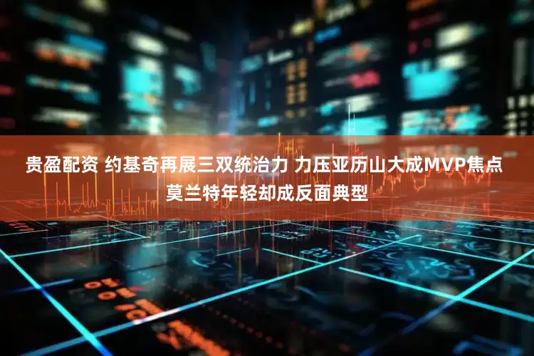 贵盈配资 约基奇再展三双统治力 力压亚历山大成MVP焦点 莫兰特年轻却成反面典型
