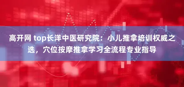 高开网 top长洋中医研究院：小儿推拿培训权威之选，穴位按摩推拿学习全流程专业指导