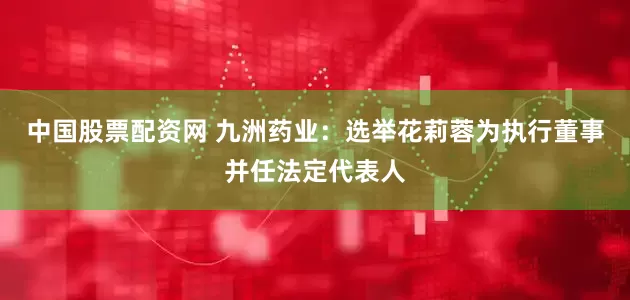 中国股票配资网 九洲药业：选举花莉蓉为执行董事并任法定代表人