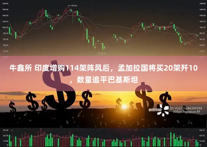 牛鑫所 印度增购114架阵风后，孟加拉国将买20架歼10，数量追平巴基斯坦