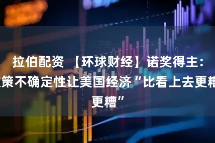 拉伯配资 【环球财经】诺奖得主：政策不确定性让美国经济“比看上去更糟”