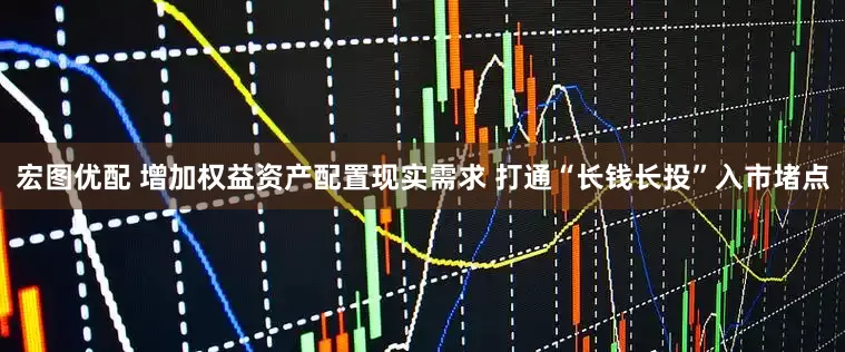 宏图优配 增加权益资产配置现实需求 打通“长钱长投”入市堵点