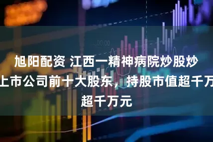 旭阳配资 江西一精神病院炒股炒成上市公司前十大股东，持股市值超千万元